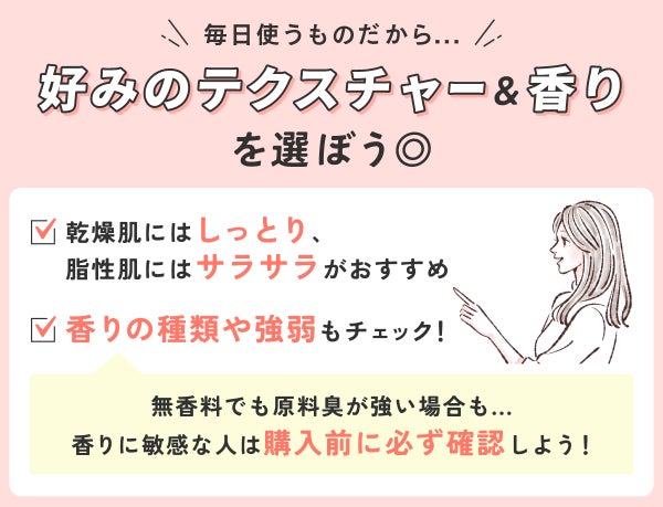 毎日使うものだから好みのテクスチャー&香りを選ぼう◎乾燥肌にはしっとり、脂性肌にはサラサラがおすすめ。香りの種類や強弱もチェック!無香料でも原料臭が強い場合もあるので香りに敏感な人は購入前に必ず確認しよう!