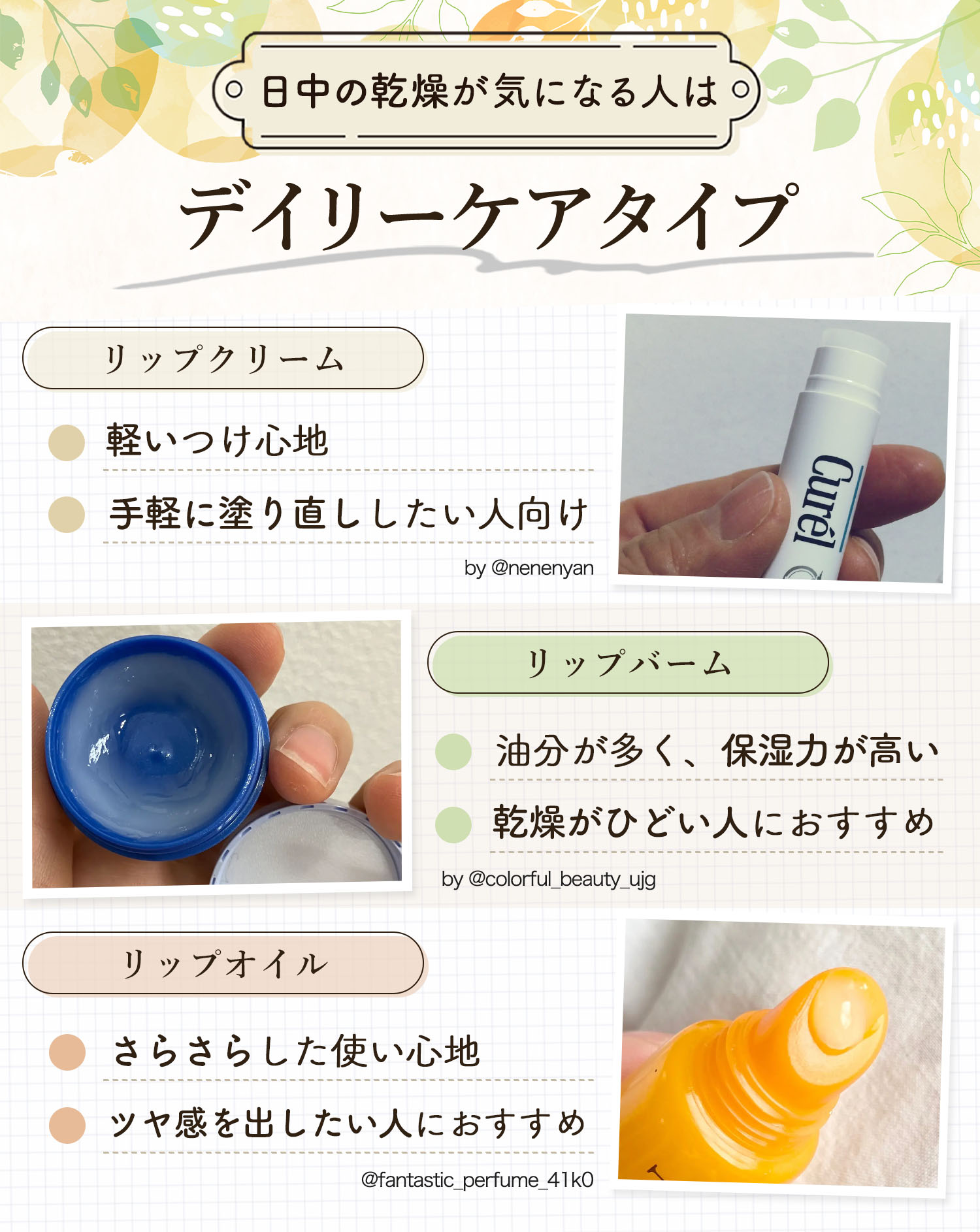 日中の乾燥が気になる人はデイリーケアタイプ。リップクリームは軽いつけ心地で手軽に塗り直ししたい人向け。リップバームは油分が多く、保湿力が高いので乾燥がひどい人におすすめ。リップオイルはさらさらした使い心地でツヤ感を出したい人におすすめです。