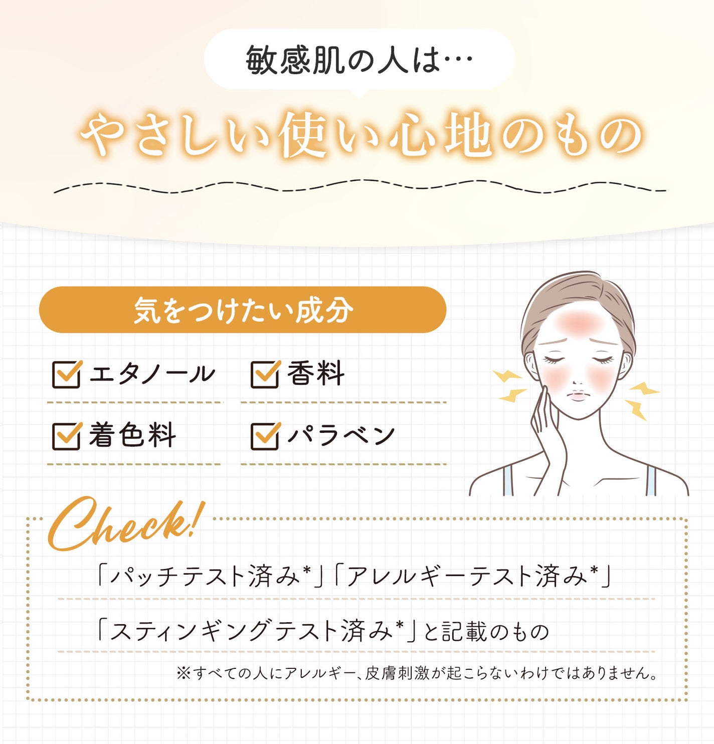 敏感肌の人はやさしい使い心地のもの。気をつけたい成分はエタノール・香料・着色料・パラベンです。「パッチテスト済み*」「アレルギーテスト済み*」「スティンギングテスト済み*」と記載のものがおすすめ。*すべての人にアレルギー、皮膚刺激が起こらないというわけではありません