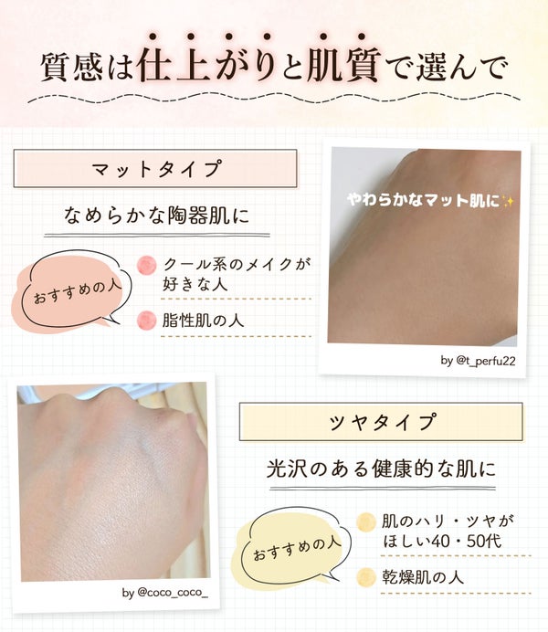 質感は仕上がりと肌質で選んで。マットタイプはなめらかな陶器肌に仕上がりクール系のメイクが好きな人や脂性肌の人におすすめ。ツヤタイプは光沢のある健康的な肌に仕上がりハリ・ツヤがほしい40・50代や乾燥肌の人におすすめ。