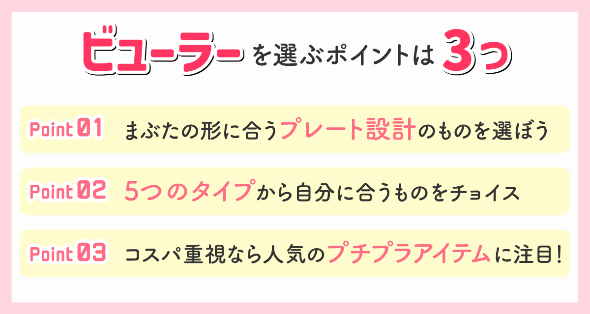 ビューラーを選ぶポイントは3つ。1つめは、まぶたの形に合うプレート設計のものを選ぼう。2つめは、5つのタイプから自分に合うものをチョイス。3つめは、コスパ重視なら人気のプチプラアイテムに注目！