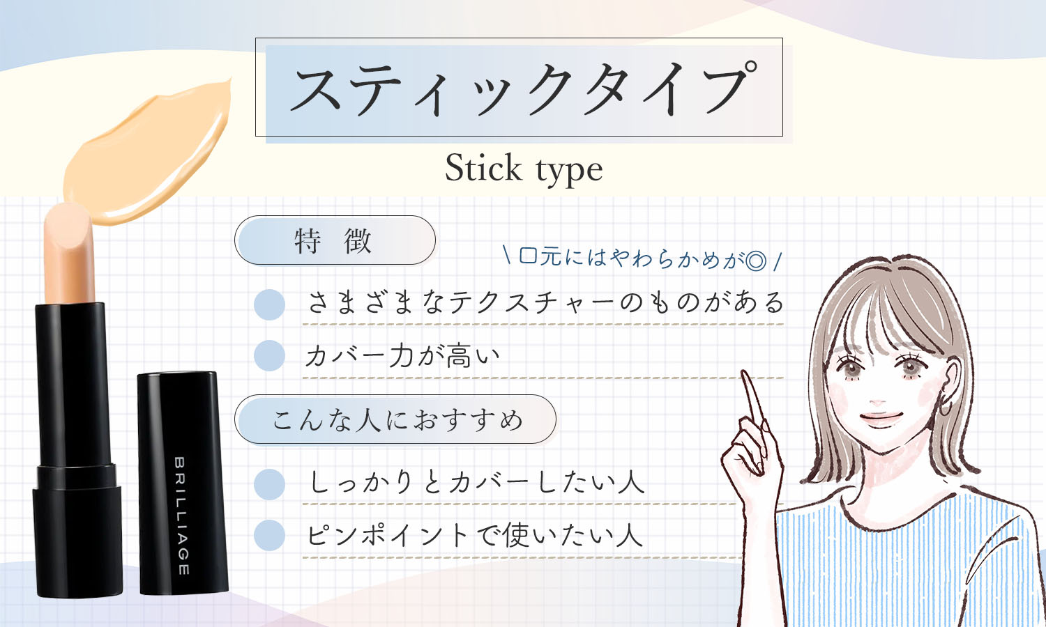 スティックタイプはカバー力が高いのが特徴で、さまざまなテクスチャーのものがあり口元にはやわらかめが◎。しっかりとカバーしたい人やピンポイントで使いたい人におすすめ。