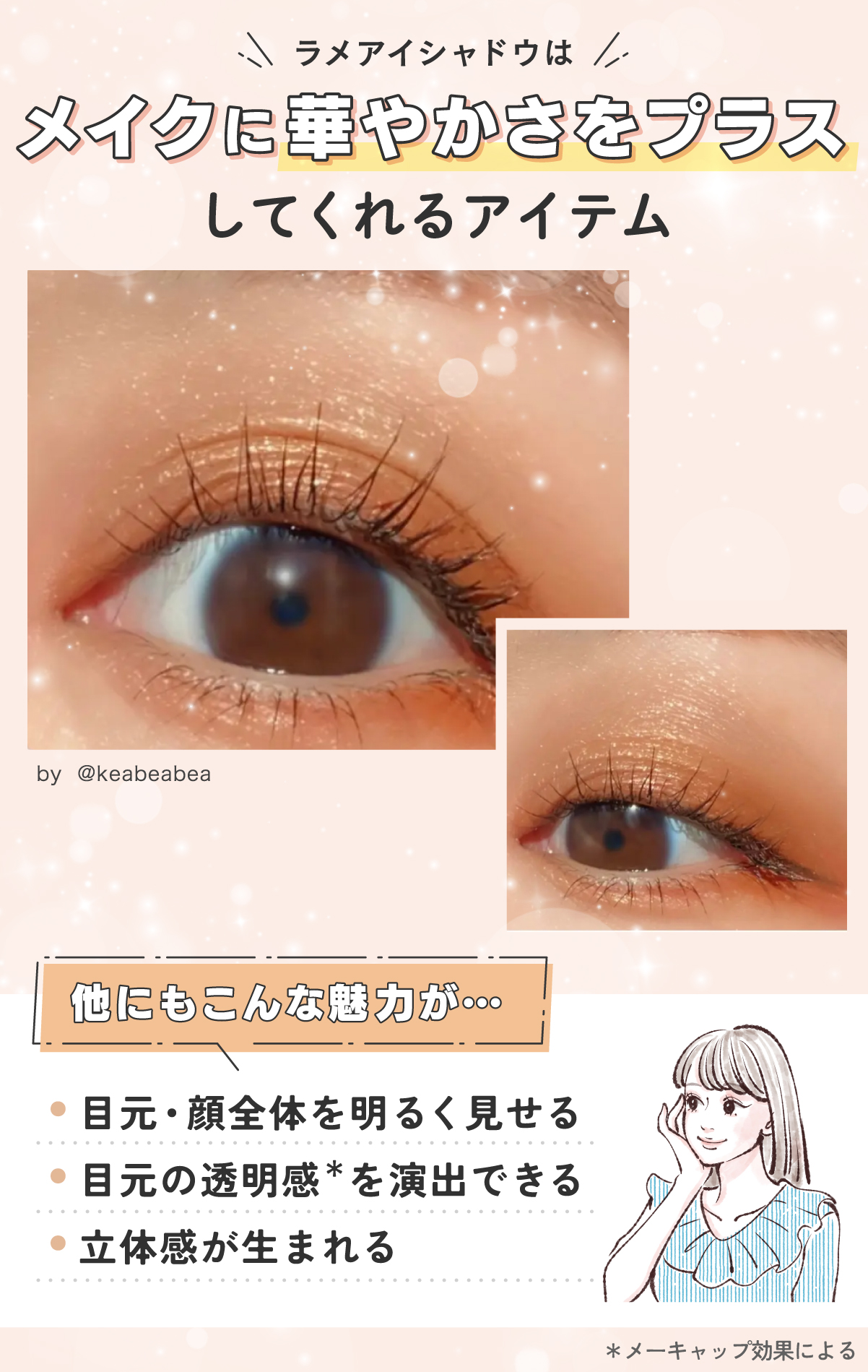 ラメアイシャドウはメイクに華やかさをプラスしてくれるアイテム。他にも目元・顔全体を明るく見せる・ 目元の透明感*を演出できる・立体感が生まれる魅力がある。*メーキャップ効果による