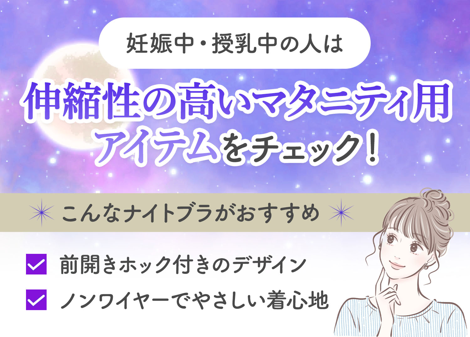 妊娠中・授乳中の人は、伸縮性の高いマタニティ用アイテムをチェック！前開きホック付きのデザインや、ノンワイヤーでやさしい着心地のナイトブラがおすすめ。