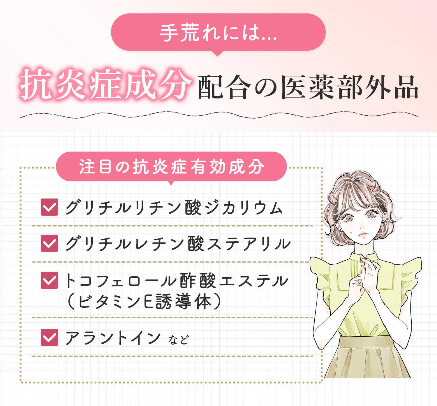 手荒れには抗炎症成分配合の医薬部外品。注目の抗炎症有効成分はグリチルリチン酸ジカリウム・グリチルレチン酸ステアリル・トコフェロール酢酸エステル（ビタミンE誘導体）・アラントインなど。