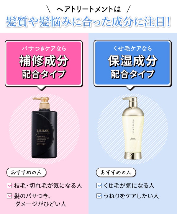 ヘアトリートメントは髪質や髪悩みに合った成分に注目。枝毛・切れ毛が気になる人、髪のパサつき、ダメージがひどい人のパサつきケアなら補修成分配合タイプがおすすめ。くせ毛が気になる人、うねりをケアしたい人のくせ毛ケアなら保湿成分配合タイプがおすすめ。