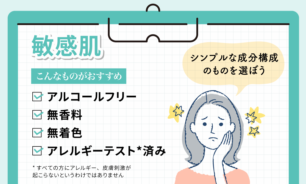 敏感肌はシンプルな成分構成のものを選ぼう。アルコールフリー・無香料・無着色・アレルギーテスト*済みのものがおすすめです。*すべての方にアレルギー、皮膚刺激が起こらないというわけではありません