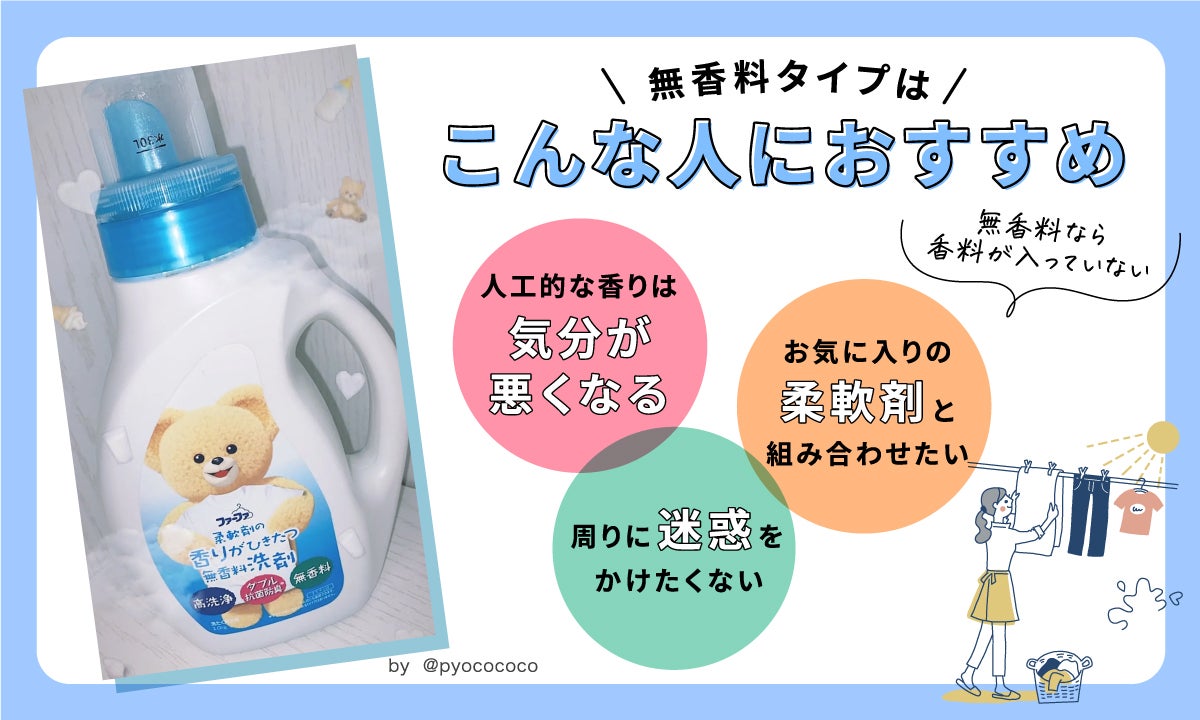 香料が入っていない無香料タイプは、こんな人におすすめ！人工的な香りは気分が悪くなる。周りに迷惑をかけたくない。お気に入りの柔軟剤と組み合わせたい。