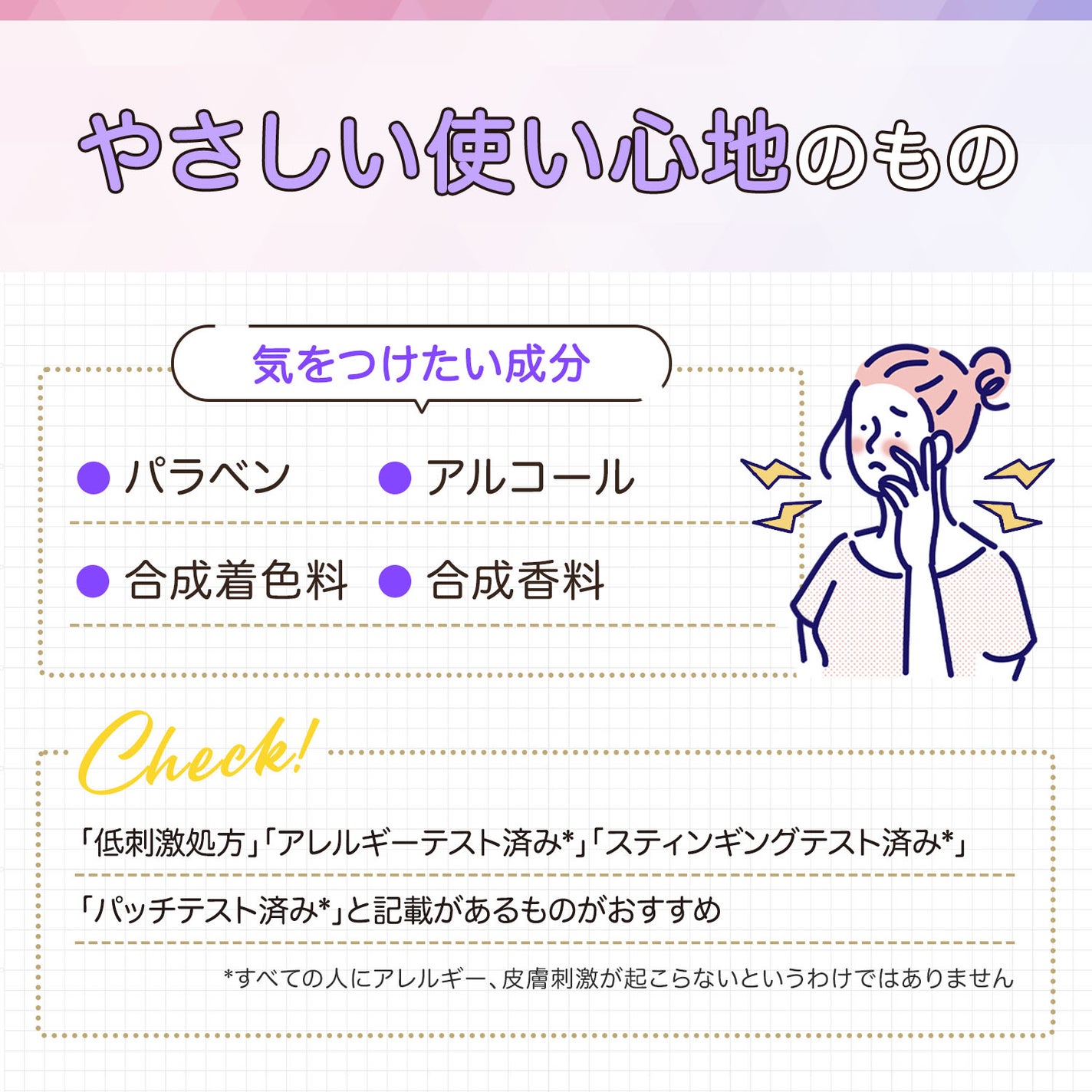 やさしい使い心地のもの。気をつけたい成分はパラベン・アルコール・合成着色料・合成香料です。「低刺激処方」「パッチテスト済み*」「アレルギーテスト済み*」「スティンギングテスト済み*」と記載があるものがおすすめ。*すべての人にアレルギー、皮膚刺激が起こらないというわけではありません
