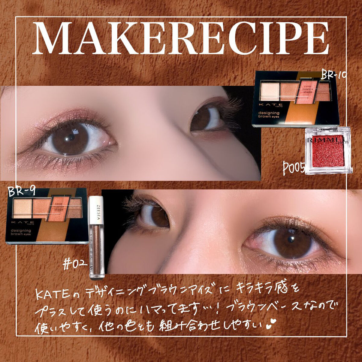 【誰でも使いやすすぎる】

ケイト デザイニングブラウンアイズ
BR-9スキニーオレンジブラウン
BR-10ヌーディーピンクブラウン

ブラウンベースでめちゃくちゃ使いやすいアイシャドウパレット。
私は物足りないのでキラキラシャドウを足して
