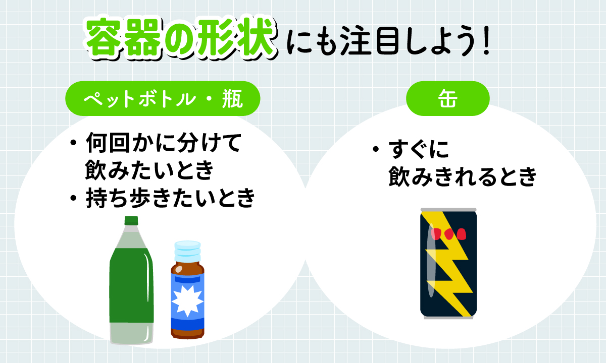 容器の形状にも注目しよう！ペットボトル・瓶は何回かに分けて飲みたいときや持ち歩きたいときにおすすめ。缶はすぐに飲みきれるときにおすすめ。
