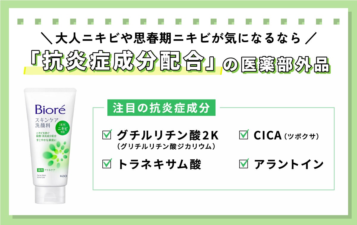 大人ニキビや思春期ニキビが気になるなら、「抗炎症成分配合」の医薬部外品。注目の抗炎症成分は、グチルリチン酸2K（グリチルリチン酸ジカリウム）・トラネキサム酸・CICA（ツボクサ）・アラントイン。