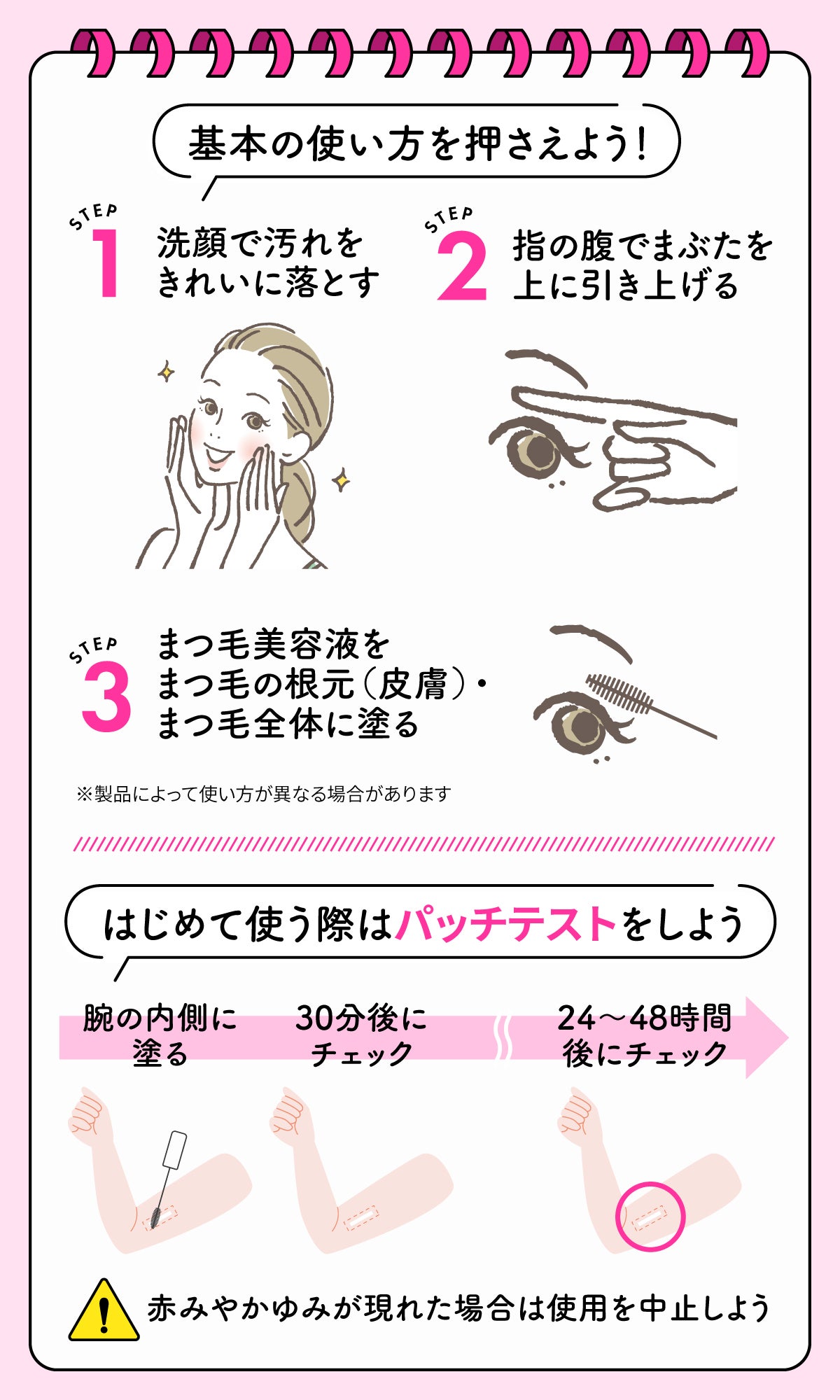 基本の使い方を押さえよう！Step1は洗顔で汚れをきれいに落とす。Step2は 指の腹でまぶたを上に引き上げる。Step3はまつ毛美容液をまつ毛の根元（皮膚）・まつ毛全体に塗る。はじめて使う際はパッチテストをしよう。パッチテストの手順。腕の内側に塗る。30分後にチェック。24〜48時間後にチェック。赤みやかゆみが現れた場合は使用を中止しよう。