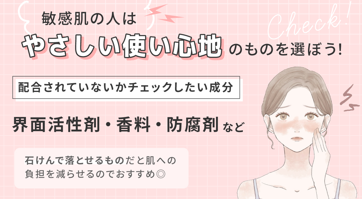 敏感肌の人は、やさしい使い心地のものを選ぼう！配合されていないかチェックしたい成分は界面活性剤・香料・防腐剤など。石けんで落とせるものだと肌への負担を減らせるのでおすすめ◎