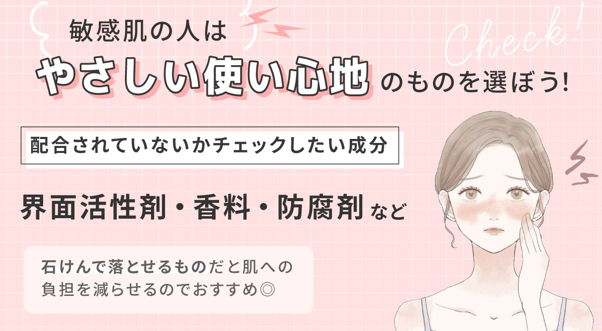 敏感肌の人は、やさしい使い心地のものを選ぼう!配合されていないかチェックしたい成分は界面活性剤・香料・防腐剤など。石けんで落とせるものだと肌への負担を減らせるのでおすすめ◎
