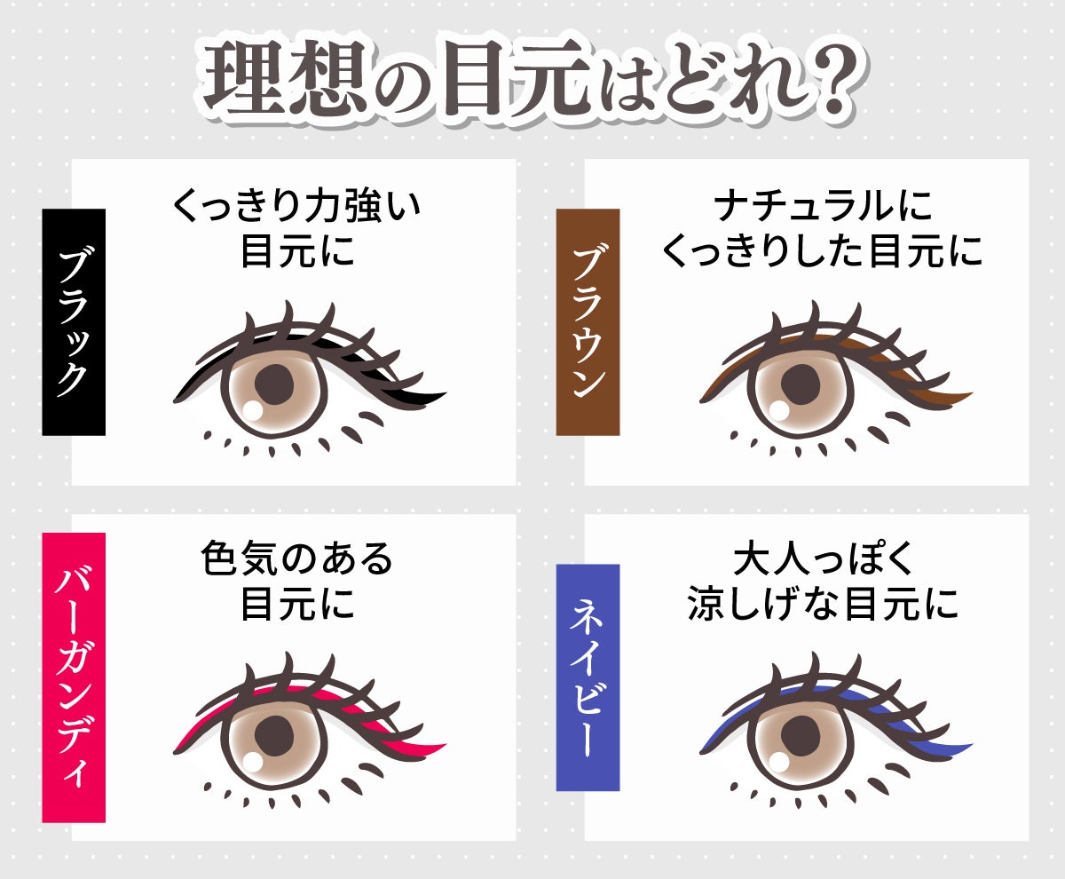 ブラックならくっきり力強い目元に。ブラウンはナチュラルにくっきりした目元に。バーガンディなら色気のある目元に。ネイビーは大人っぽく涼しげな目元になれます。
