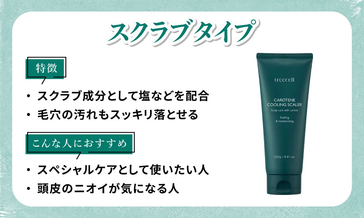 スクラブタイプはスクラブ成分として塩などを配合していて毛穴の汚れもスッキリ落とせるのが特徴。スペシャルケアとして使いたい人・頭皮のニオイが気になる人におすすめ。