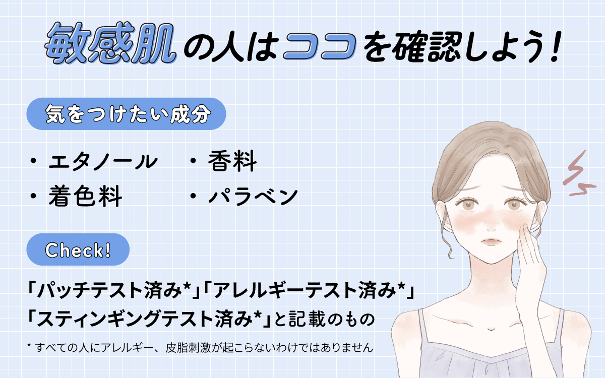 敏感肌の人はココを確認しよう！気をつけたい成分はエタノール・香料・着色料・パラベン。「パッチテスト済み*」「アレルギーテスト済み*」「スティンギングテスト済み*」と記載のものもチェック。*すべての人にアレルギー、皮膚刺激が起こらないというわけではありません