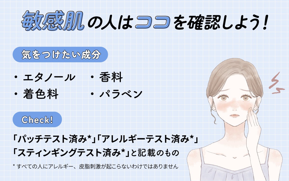 敏感肌の人はココを確認しよう!気をつけたい成分はエタノール・香料・着色料・パラベン。「パッチテスト済み*」「アレルギーテスト済み*」「スティンギングテスト済み*」と記載のものもチェック。*すべての人にアレルギー、皮膚刺激が起こらないというわけではありません
