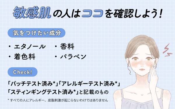 敏感肌の人はココを確認しよう!気をつけたい成分はエタノール・香料・着色料・パラベン。「パッチテスト済み*」「アレルギーテスト済み*」「スティンギングテスト済み*」と記載のものもチェック。*すべての人にアレルギー、皮膚刺激が起こらないというわけではありません