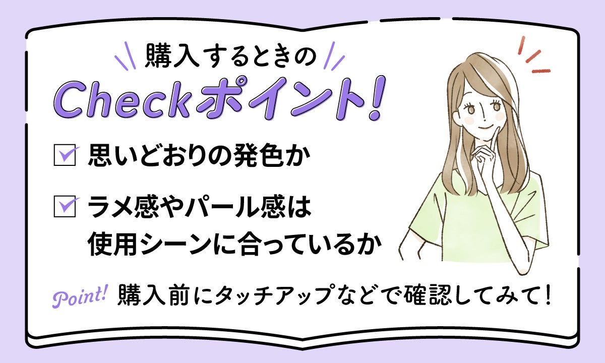 購入するときのCheckポイントとして、思いどおりの発色か、ラメ感やパール感は使用シーンに合っているかを購入前にタッチアップなどで確認しましょう。