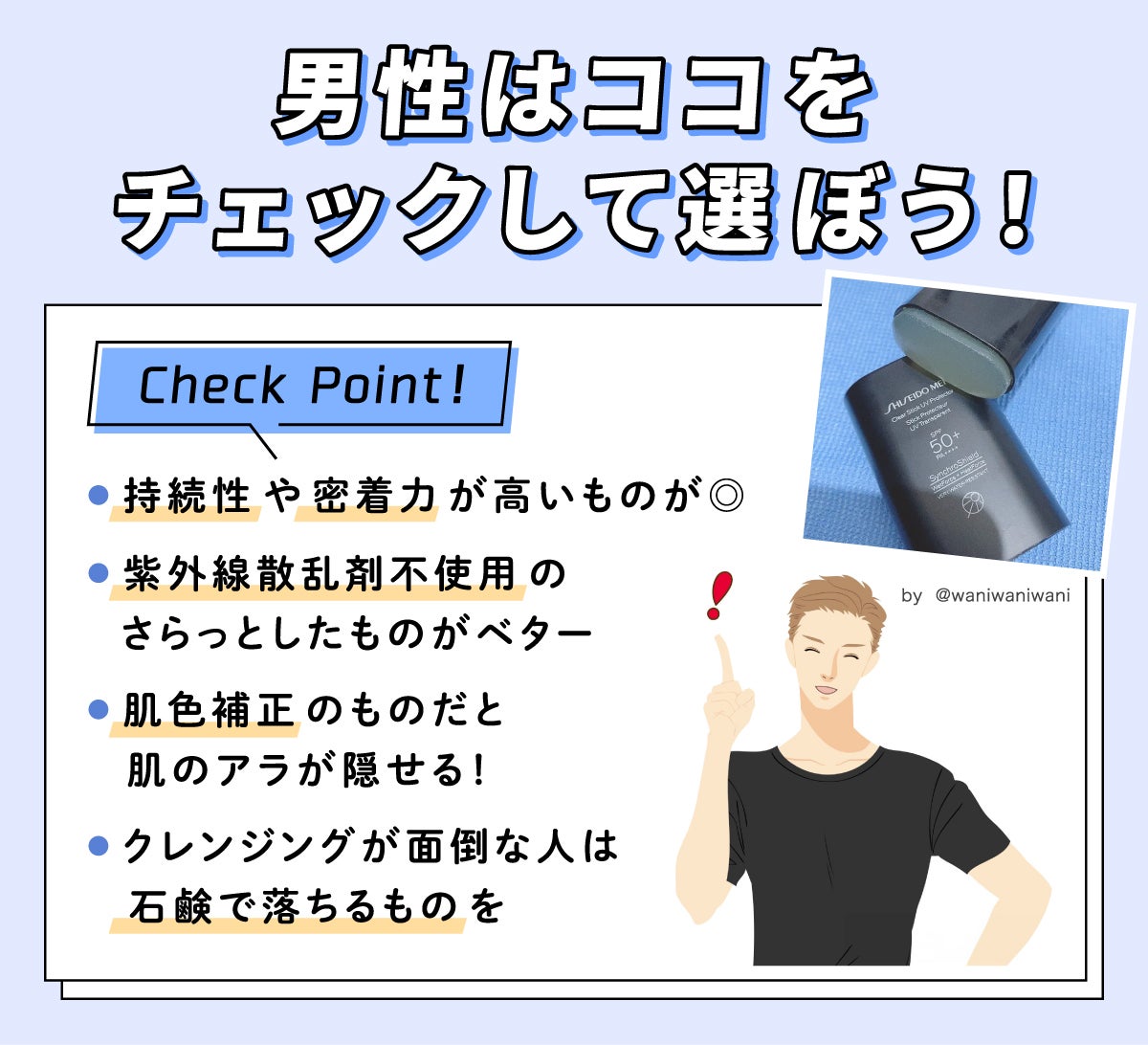 男性はココをチェックして選ぼう！ Check Point！持続性や密着力が高いものが◎。紫外線散乱剤不使用のさらっとしたものがベター。肌色補正のものだと肌のアラが隠せる！クレンジングが面倒な人は石鹸で落ちるものを。