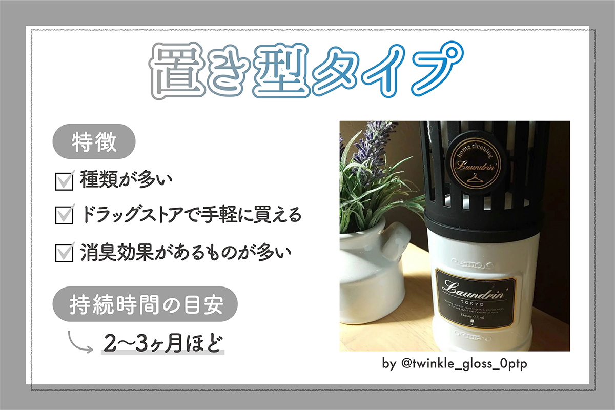 置き型タイプの特徴は、種類が多くドラッグストアで手軽に買える。消臭効果があるものが多い。持続時間の目安は2～3ヶ月ほど。