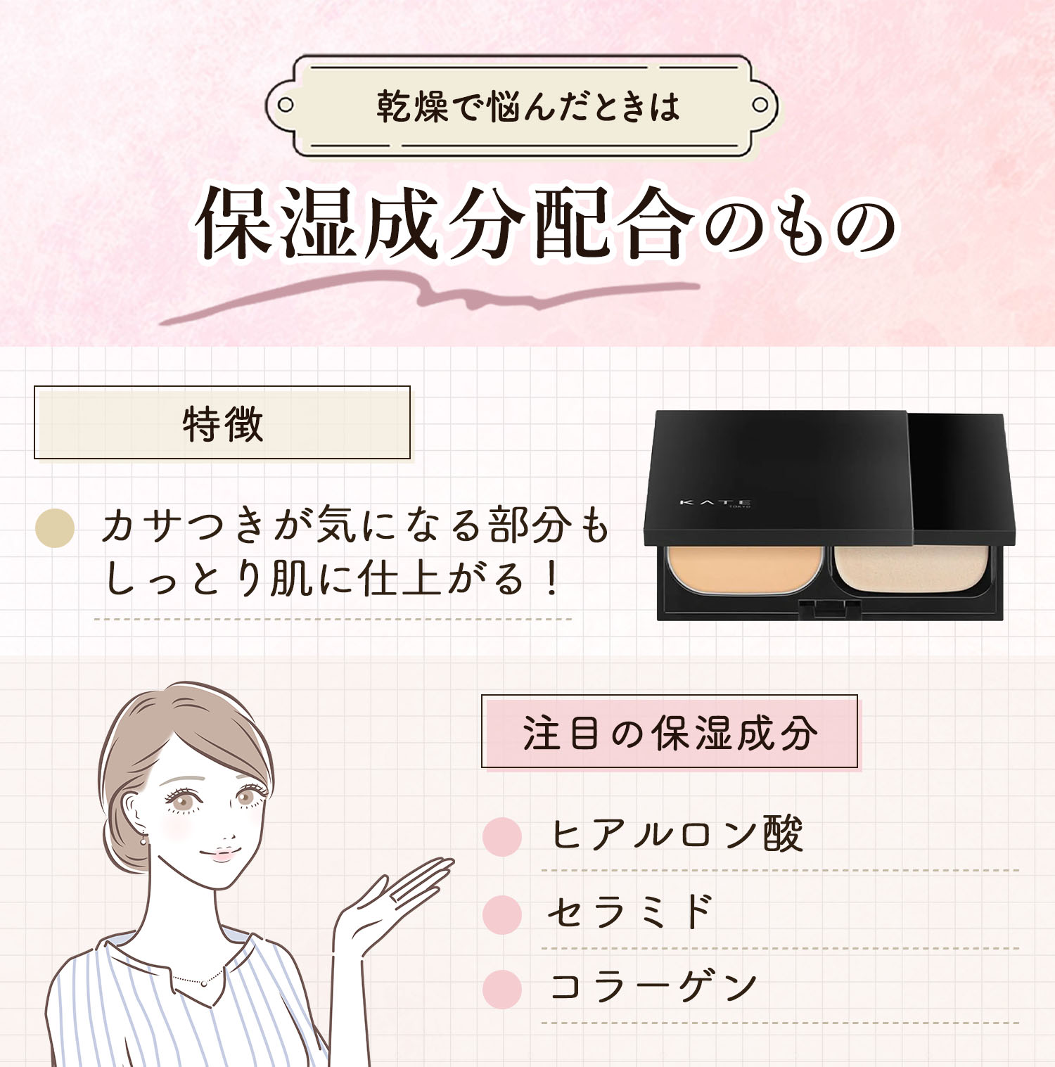 乾燥で悩んだときは保湿成分配合のもの。カサつきが気になる部分もしっとり肌に仕上がるのが特徴です。注目の保湿成分はヒアルロン酸・セラミド・コラーゲンです。