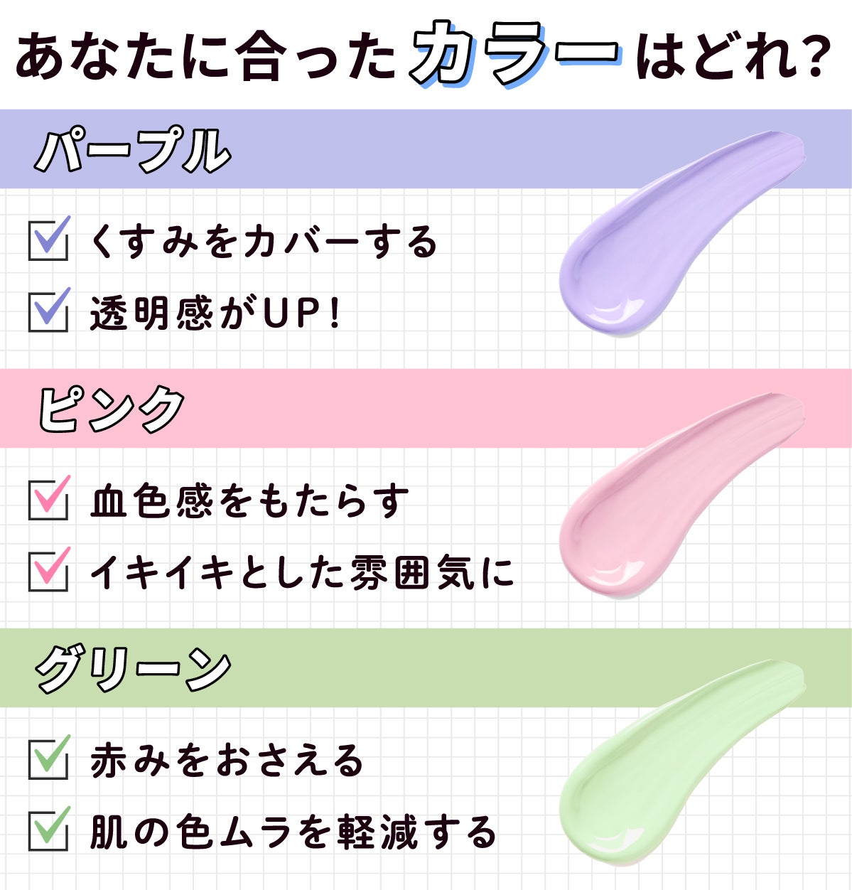 あなたに合ったカラーはどれ？パープルはくすみをカバーする。透明感がUP！ピンクは血色感をもたらす。イキイキとした雰囲気に。グリーンは赤みをおさえる。肌の色ムラを軽減する。