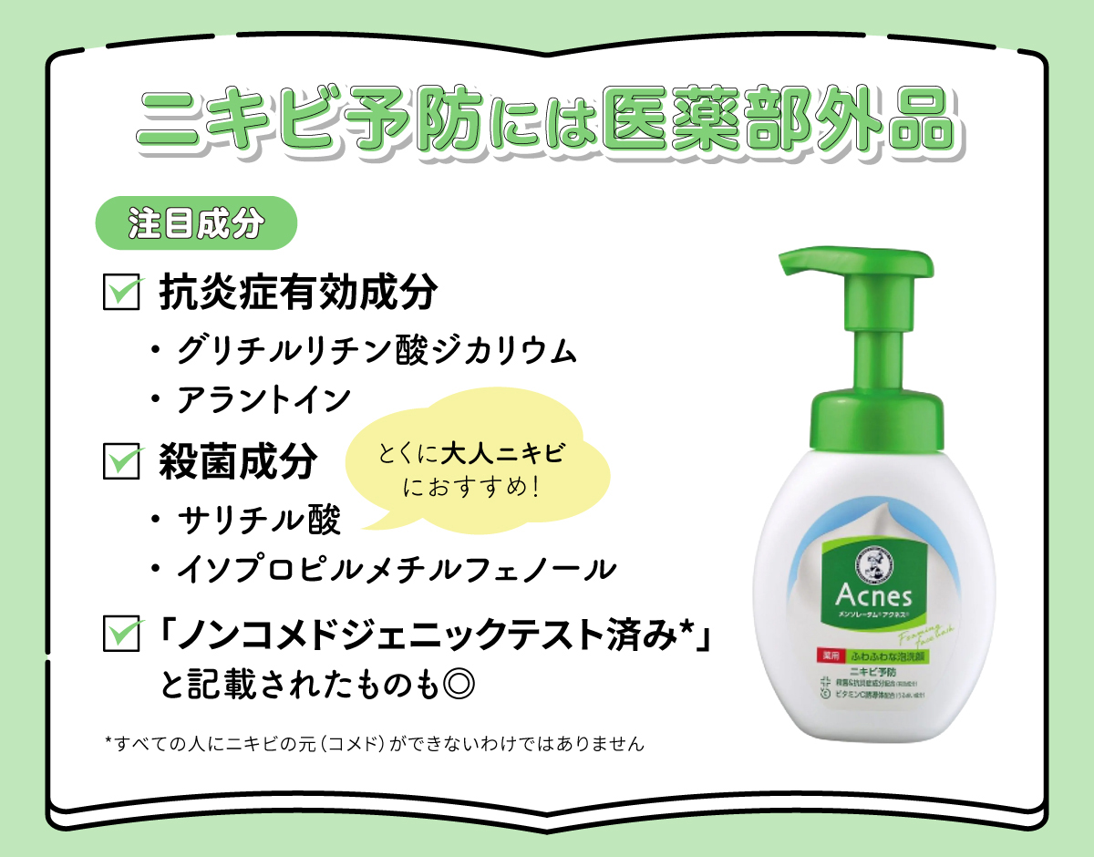 ニキビ予防には抗炎症有効成分のグリチルリチン酸ジカリウム・アラントインや殺菌成分のサリチル酸・イソプロピルメチルフェノールが配合された医薬部外品がおすすめ。サリチル酸はとくに大人ニキビにおすすめ。「ノンコメドジェニックテスト済み*」と記載されたものも◎。*すべての人にニキビの元（コメド）ができないわけではありません