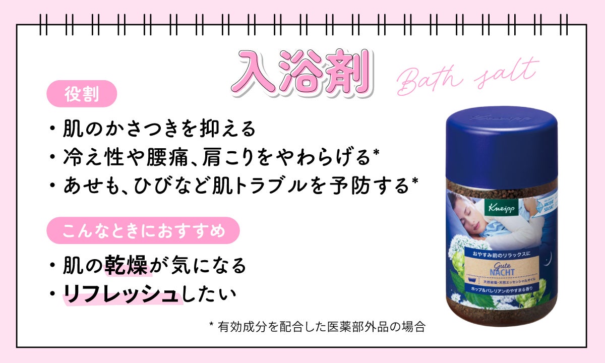 入浴剤の役割は、肌のかさつきを抑えること。有効成分を配合した医薬部外品の場合は、冷え性や腰痛、肩こりをやわらげたり、あせもやひびなどの肌トラブルを予防したりする効果も期待できる。 肌の乾燥が気になるときやリフレッシュしたいときにおすすめ。