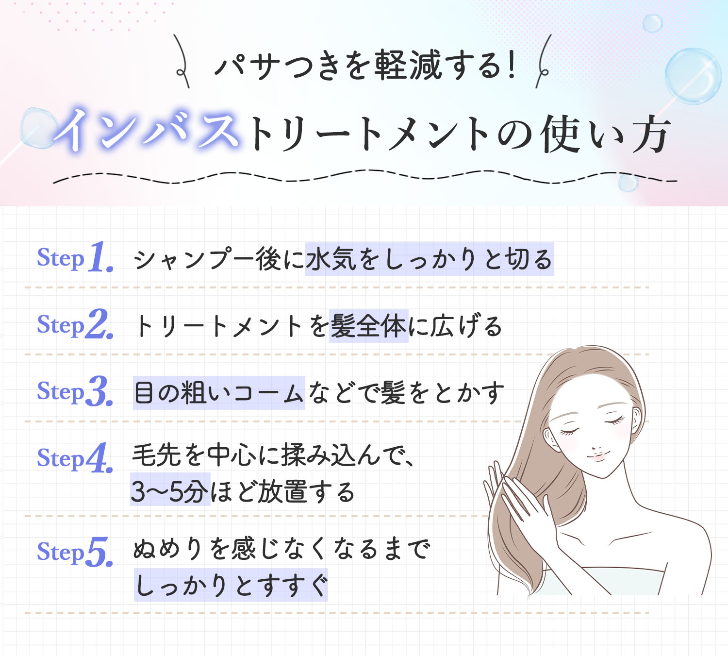 パサつきを軽減する！インバストリートメントの使い方。シャンプー後に水気をしっかりと切ってからトリートメントを髪全体に広げる。目の粗いコームなどで髪をとかし毛先を中心に揉み込んで3～5分ほど放置する。ぬめりを感じなくなるまでしっかりとすすぐ。