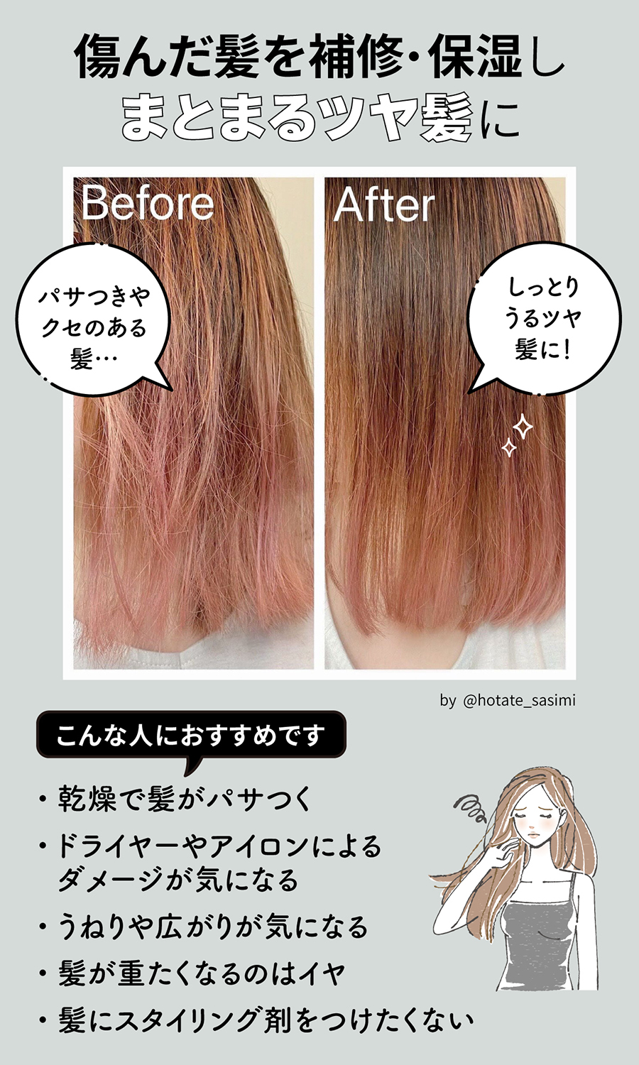 傷んだ髪を修復・保湿しまとまるツヤ髪に。パサつきやクセのある髪が、しっとりうるツヤ髪に！乾燥で髪がパサつく、ドライヤーやアイロンのダメージが気になる、うねりや広がりが気になる、髪が重たくなるのはイヤ、髪にスタイリング剤をつけたくないといった人におすすめです。