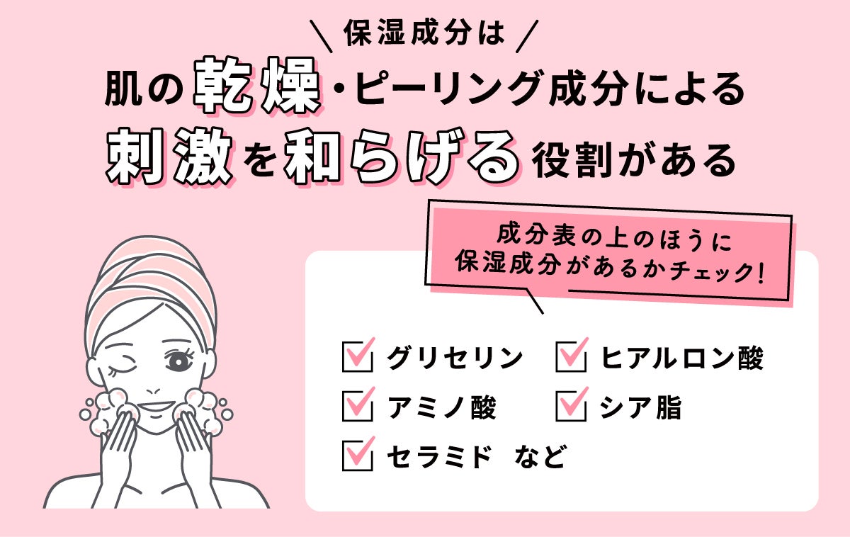 保湿成分は肌の乾燥・ピーリング成分による刺激を和らげる役割がある。成分表の上の方に保湿成分があるかチェック！グリセリン、ヒアルロン酸、シア脂、アミノ酸、セラミドなど。