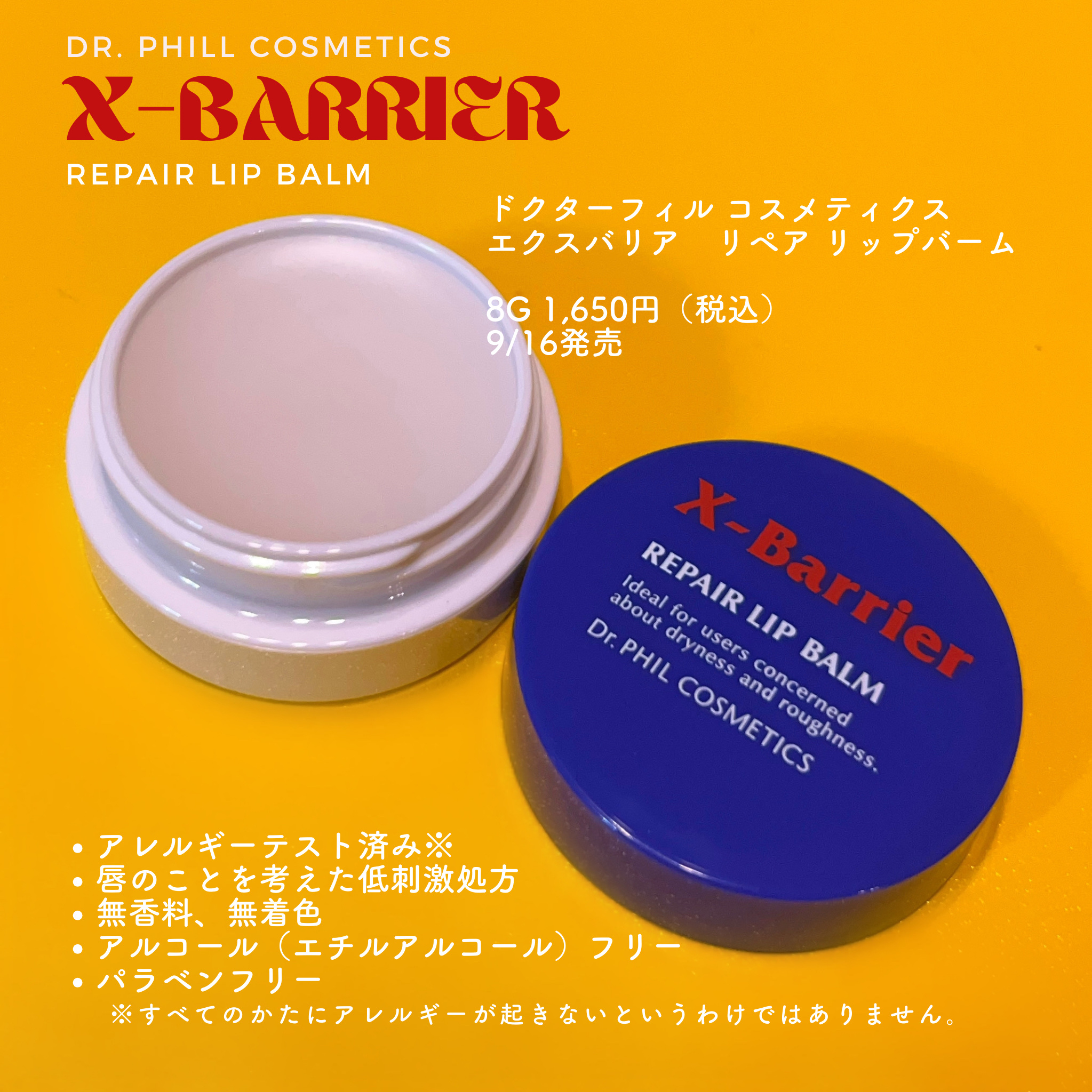 
ドクターフィル コスメティクス
エクスバリア　リペア リップバーム

8g 1,650円（税込） 
9/16発売

アレルギーテスト済み※、唇のことを考えた低刺激処方、無香料、無着色、アルコール（エチルアルコール）フリー、パラベンフリー　