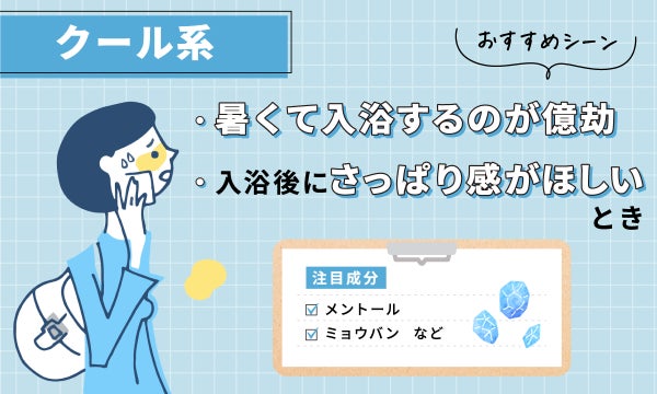 クール系は暑くて入浴するのが億劫なとき、入浴後にさっぱり感がほしいときにおすすめ。注目成分は、メントール、ミョウバンなど。