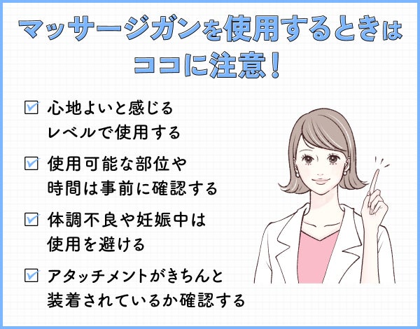 マッサージガンを使用するときはココに注意!心地よいと感じるレベルで使用する。使用可能な部位や時間は事前に確認する。体調不良や妊娠中は使用を避ける。アタッチメントがきちんと装着されているか確認する。