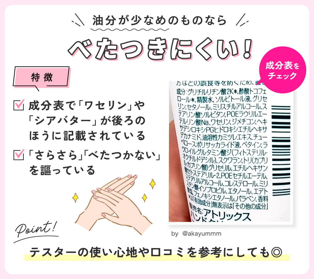 油分が少なめのものならべたつきにくい！成分表で「ワセリン」や「シアバター」が後ろのほうに記載されており、「さらさら」「べたつかない」を謳っているのが特徴。テスターの使い心地や口コミを参考にしても◎