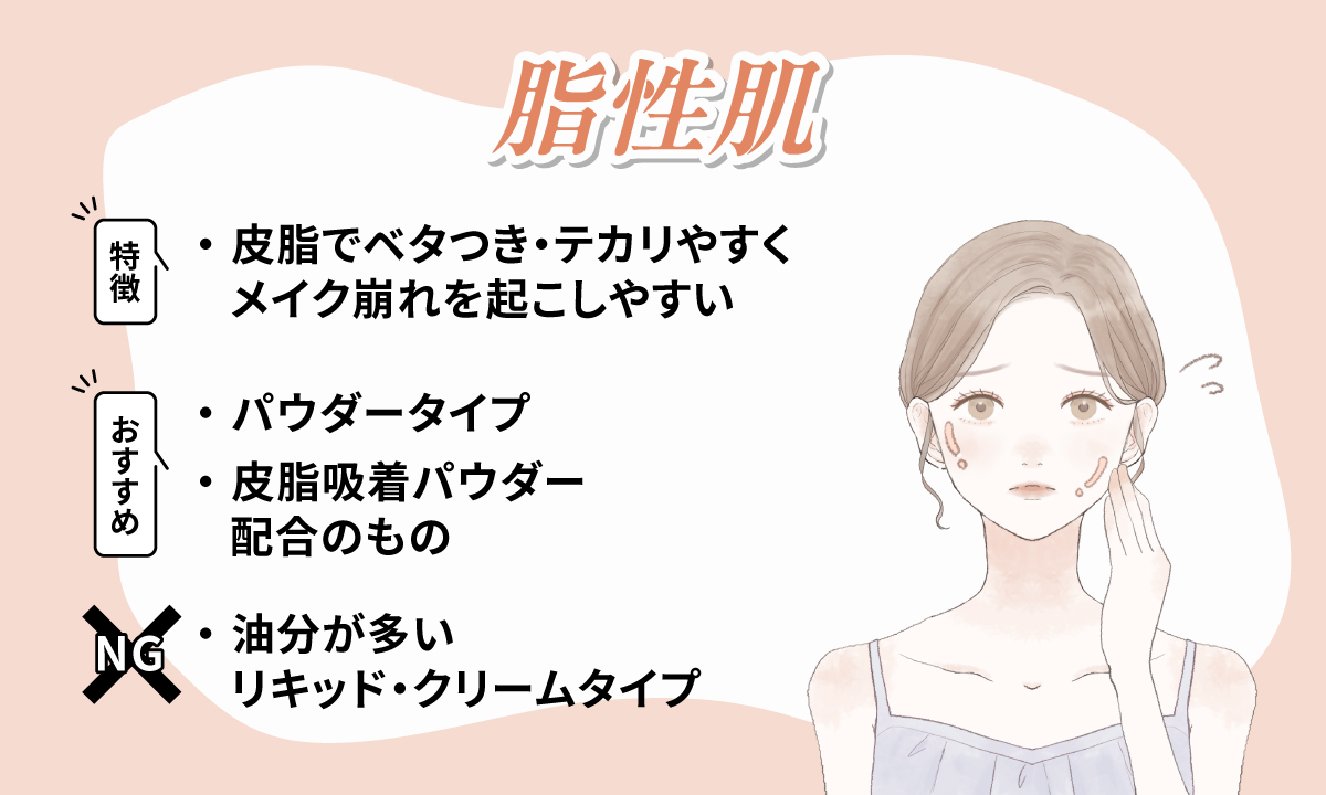 脂性肌は皮脂でベタつき・テカリやすくメイク崩れを起こしやすいのが特徴です。パウダータイプや皮脂吸着パウダー配合のものがおすすめで油分が多いリキッド・クリームタイプは適しません。