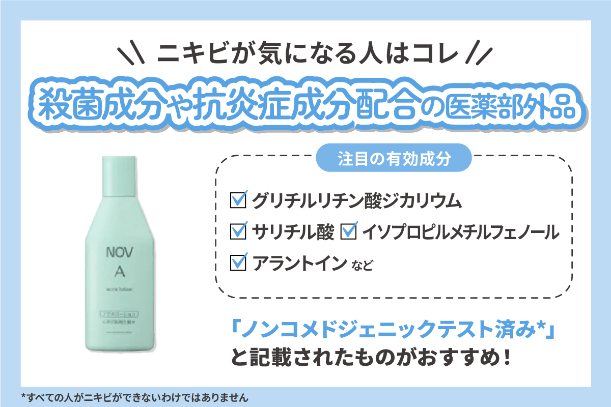 ニキビが気になる人は殺菌成分や抗炎症成分配合の医薬部外品がおすすめ。注目の有効成分は、グリチルリチン酸ジカリウム・サリチル酸・イソプロピルメチルフェノール・アラントインなど。さらに、「ノンコメドジェニックテスト済み*」と記載されたものもおすすめ!*すべての人がニキビができないわけではありません