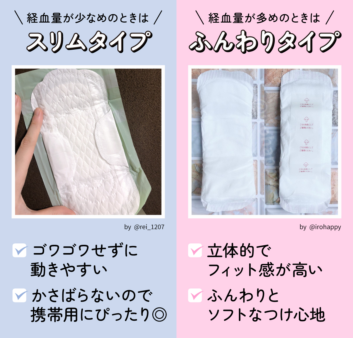 経血量が少なめのときはスリムタイプ。ゴワゴワせずに動きやすく、かさばらないので携帯用にぴったり。経血量が多めのときはふんわりタイプ。立体的でフィット感が高く、ふんわりとソフトなつけ心地。