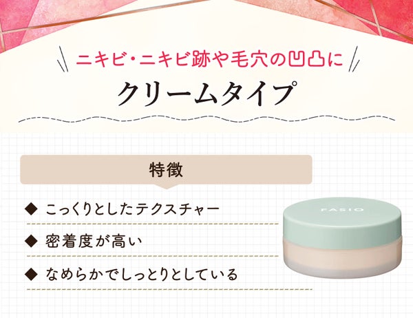 クリームタイプはニキビ・ニキビ跡や毛穴の凹凸に。こっくりとしたテクスチャーで密着度が高くなめらかでしっとりとしている。