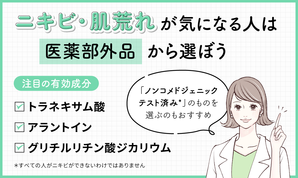 ニキビ・肌荒れが気になる人は医薬部外品から選ぼう。注目の有効成分はグリチルリチン酸ジカリウム・トラネキサム酸・アラントイン。「ノンコメドジェニックテスト済み*」のものを選ぶのもおすすめ。*すべての人がニキビができないわけではありません