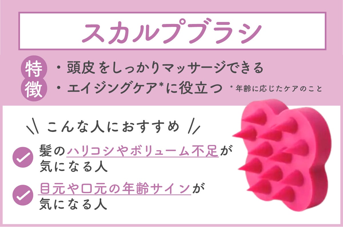 スカルプブラシは、頭皮をしっかりマッサージでき、エイジングケア*に役立つのが特徴。髪のハリコシやボリューム不足が気になる人 ・目元や口元の年齢サインが気になる人におすすめ。