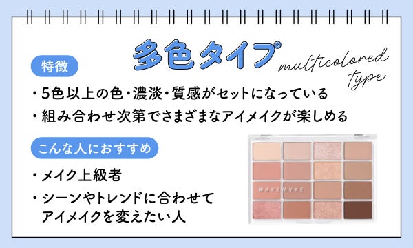多色タイプは5色以上の色・濃淡・質感がセットになっていて組み合わせ次第でさまざまなアイメイクが楽しめるのが特徴でメイク上級者やシーンやトレンドに合わせてアイメイクを変えたい人におすすめ。