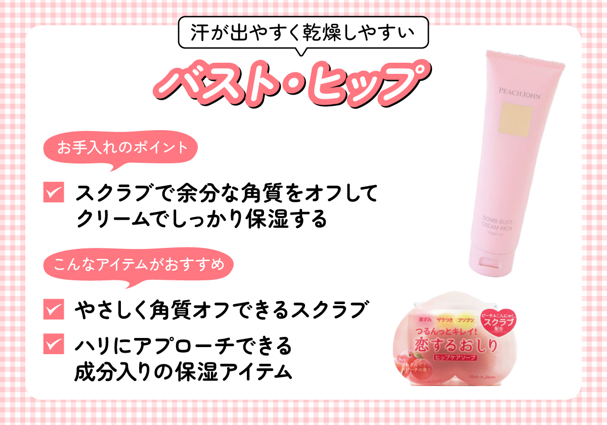 汗が出やすく乾燥しやすいバストやヒップは、スクラブで余分な角質をオフしてクリームでしっかり保湿するお手入れがポイント。やさしく角質オフできるスクラブやハリにアプローチできる成分入りの保湿アイテムがおすすめ。