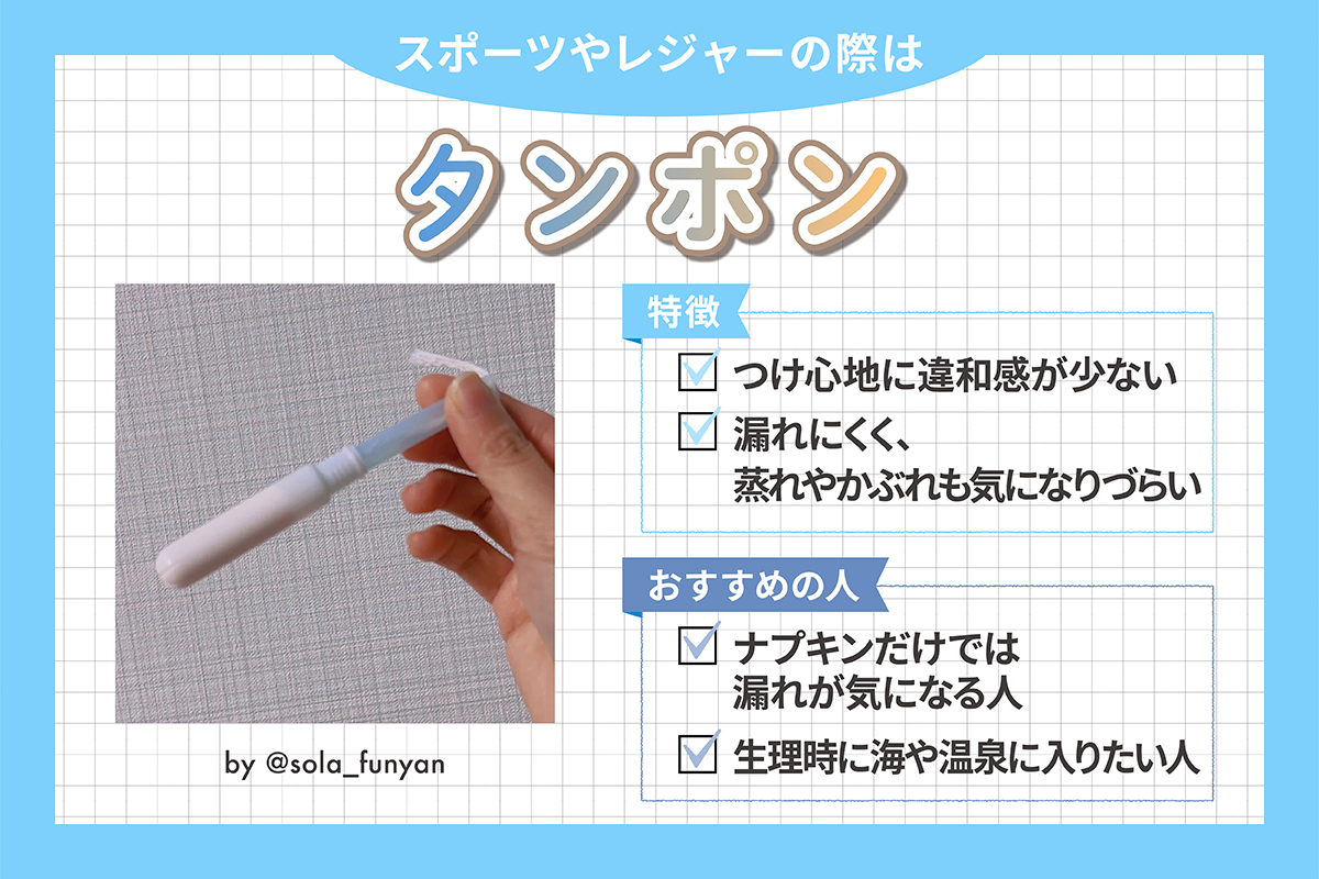 スポーツやレジャーの際はタンポン。特徴はつけ心地に違和感がなく濡れにくく、蒸れやかぶれも気になりづらい。ナプキンだけでは漏れが気になる人や、整理時に海や温泉に入りたい人におすすめ。