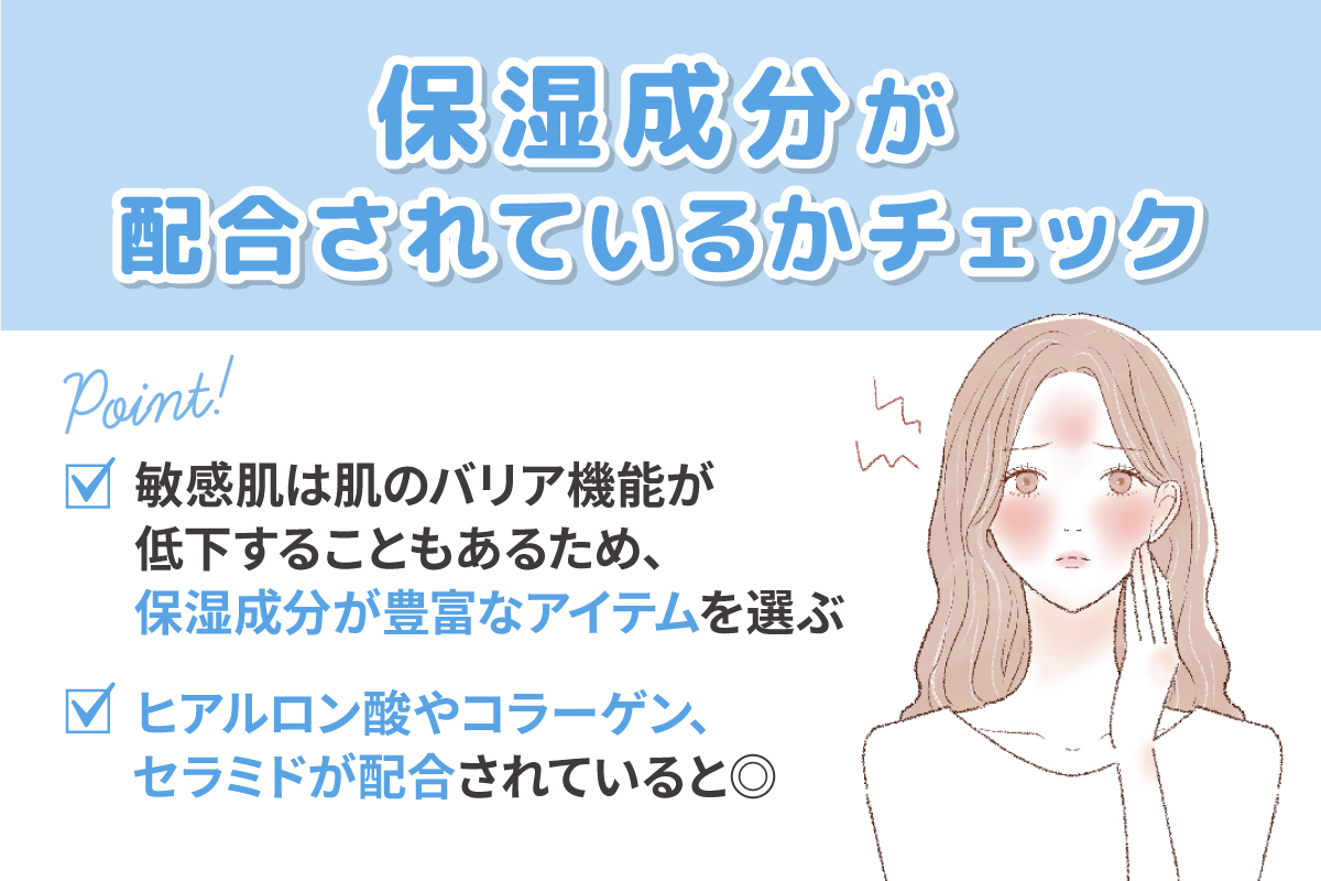 保湿成分が配合されているかチェック。敏感肌は肌のバリア機能が低下することもあるため、保湿成分が豊富なアイテムを選ぶ。ヒアルロン酸やコラーゲン、セラミドが配合されていると◎。