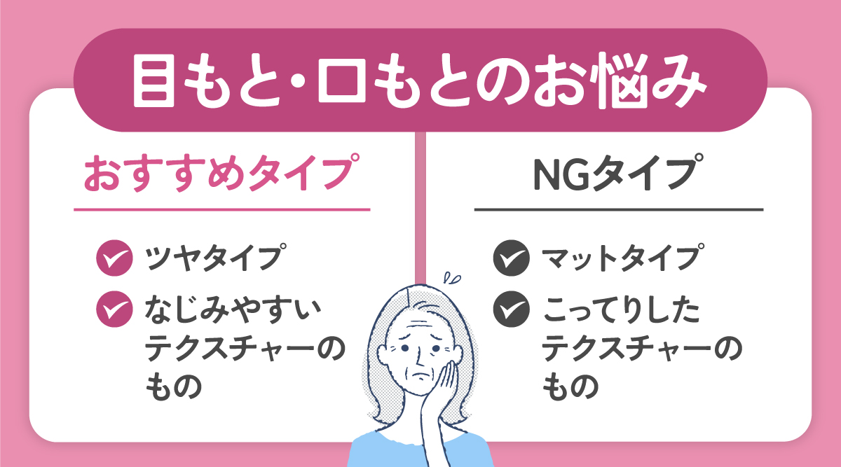 目もと・口もとのお悩みには、ツヤタイプでなじみやすいテクスチャーのものがおすすめ。マットタイプやこってりしたテクスチャーのものはNG。