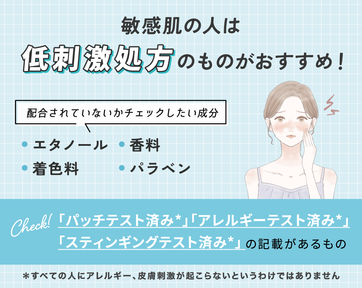 敏感肌の人は低刺激処方のものがおすすめ！配合されていないかチェックしたい成分は、エタノール・香料・着色料・パラベン。「パッチテスト済み*」「アレルギーテスト済み*」「スティンギングテスト済み*」の記載があるものがおすすめ。*すべての人にアレルギー、皮膚刺激が起こらないというわけではありません